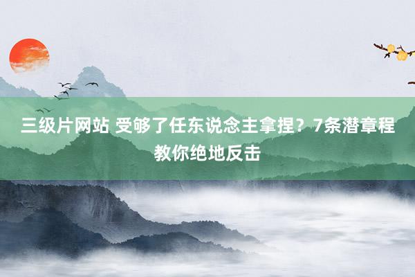 三级片网站 受够了任东说念主拿捏？7条潜章程教你绝地反击