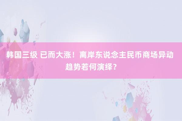 韩国三级 已而大涨！离岸东说念主民币商场异动 趋势若何演绎？
