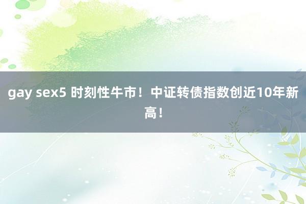 gay sex5 时刻性牛市！中证转债指数创近10年新高！