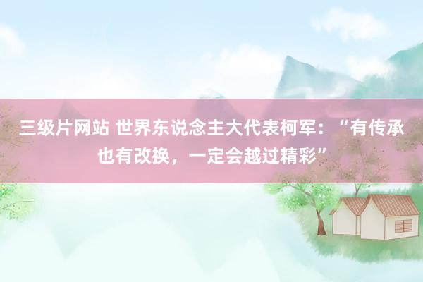 三级片网站 世界东说念主大代表柯军:“有传承也有改换,一定会越过精彩”