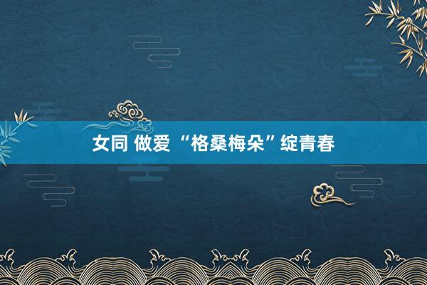 女同 做爱 “格桑梅朵”绽青春