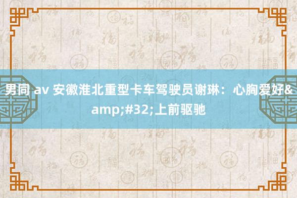 男同 av 安徽淮北重型卡车驾驶员谢琳：心胸爱好&#32;上前驱驰