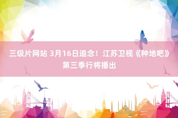 三级片网站 3月16日追念!江苏卫视《种地吧》第三季行将播出