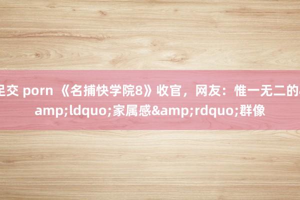 足交 porn 《名捕快学院8》收官,网友:惟一无二的“家属感”群像