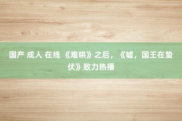 国产 成人 在线 《难哄》之后,《嘘,国王在蛰伏》致力热播