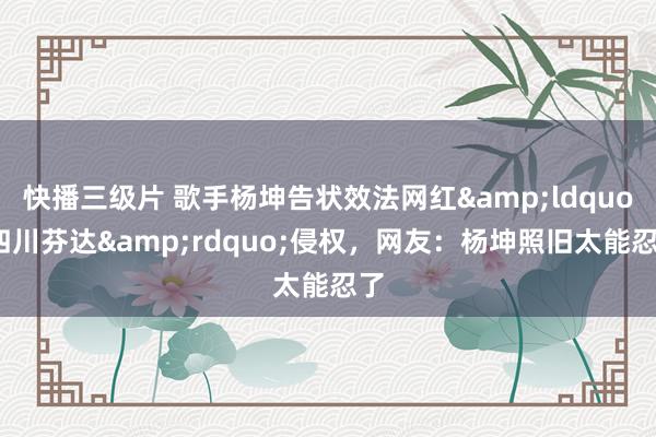 快播三级片 歌手杨坤告状效法网红&ldquo;四川芬达&rdquo;侵权，网友：杨坤照旧太能忍了
