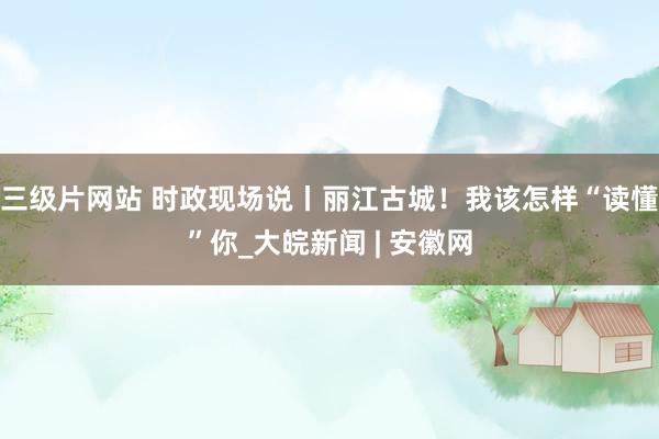 三级片网站 时政现场说丨丽江古城!我该怎样“读懂”你_大皖新闻 | 安徽网