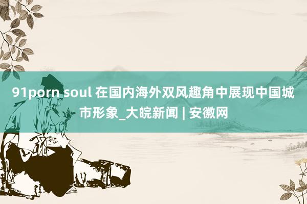 91porn soul 在国内海外双风趣角中展现中国城市形象_大皖新闻 | 安徽网