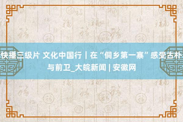 快播三级片 文化中国行｜在“侗乡第一寨”感受古朴与前卫_大皖新闻 | 安徽网