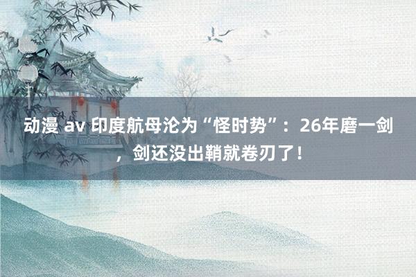 动漫 av 印度航母沦为“怪时势”：26年磨一剑，剑还没出鞘就卷刃了！