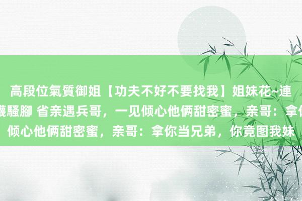 高段位氣質御姐【功夫不好不要找我】姐妹花~連體絲襪~大奶晃動~絲襪騷腳 省亲遇兵哥，一见倾心他俩甜密蜜，亲哥：拿你当兄弟，你竟图我妹