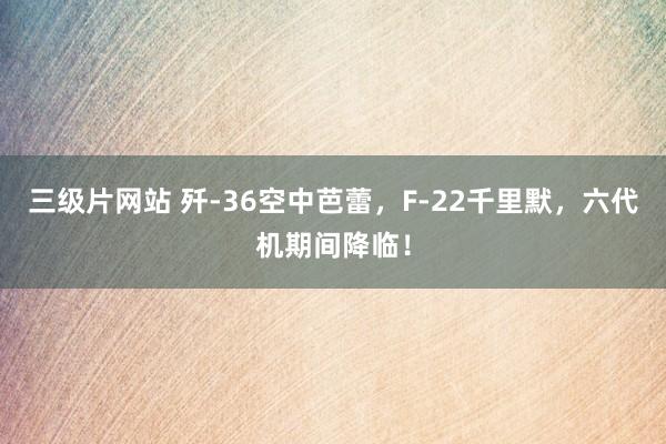 三级片网站 歼-36空中芭蕾，F-22千里默，六代机期间降临！