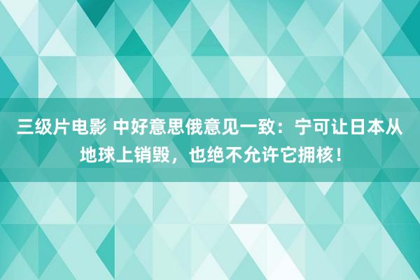 三级片电影 中好意思俄意见一致：宁可让日本从地球上销毁，也绝不允许它拥核！