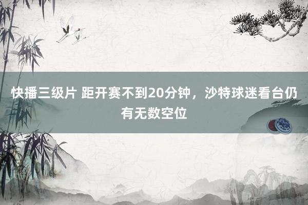 快播三级片 距开赛不到20分钟，沙特球迷看台仍有无数空位