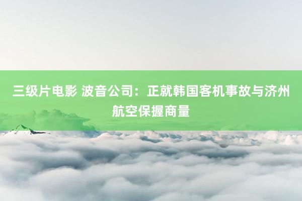 三级片电影 波音公司:正就韩国客机事故与济州航空保握商量