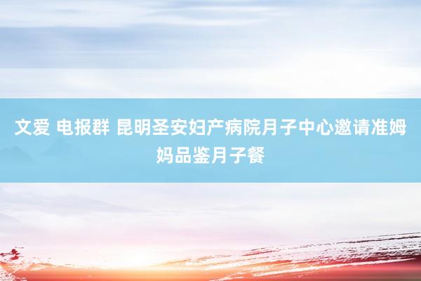 文爱 电报群 昆明圣安妇产病院月子中心邀请准姆妈品鉴月子餐