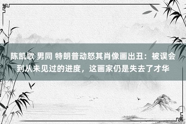 陈凯歌 男同 特朗普动怒其肖像画出丑：被误会到从未见过的进度，这画家仍是失去了才华