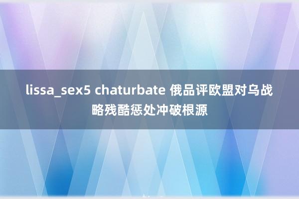 lissa_sex5 chaturbate 俄品评欧盟对乌战略残酷惩处冲破根源