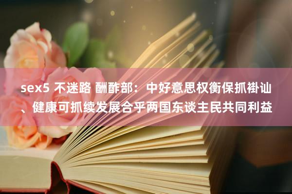 sex5 不迷路 酬酢部：中好意思权衡保抓褂讪、健康可抓续发展合乎两国东谈主民共同利益