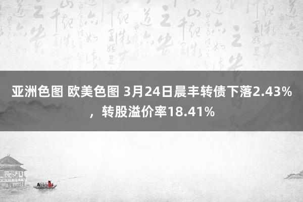 亚洲色图 欧美色图 3月24日晨丰转债下落2.43%，转股溢价率18.41%