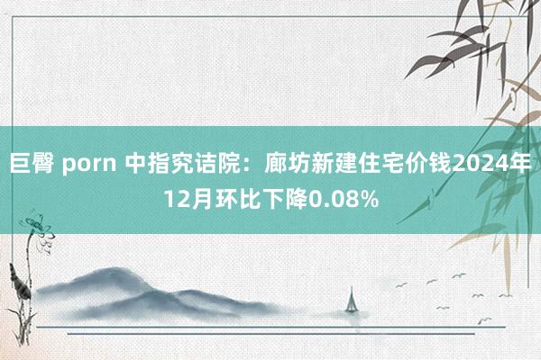 巨臀 porn 中指究诘院：廊坊新建住宅价钱2024年12月环比下降0.08%