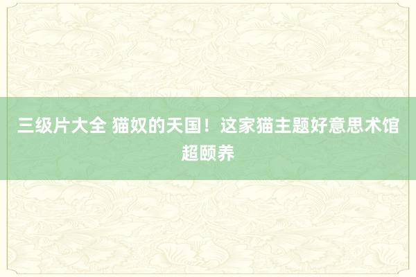 三级片大全 猫奴的天国！这家猫主题好意思术馆超颐养