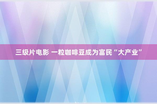 三级片电影 一粒咖啡豆成为富民“大产业”