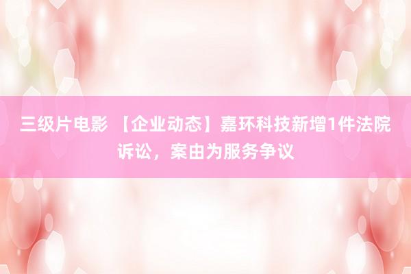 三级片电影 【企业动态】嘉环科技新增1件法院诉讼，案由为服务争议