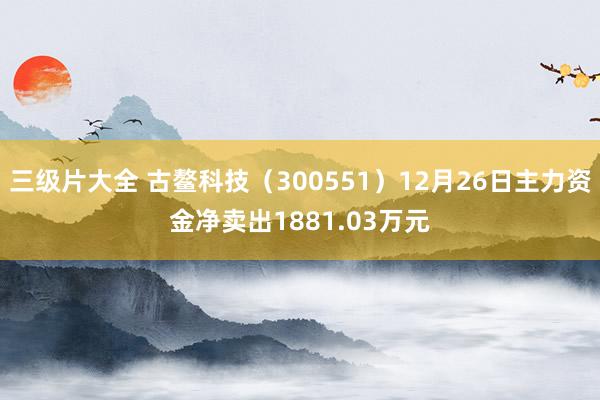 三级片大全 古鳌科技（300551）12月26日主力资金净卖出1881.03万元