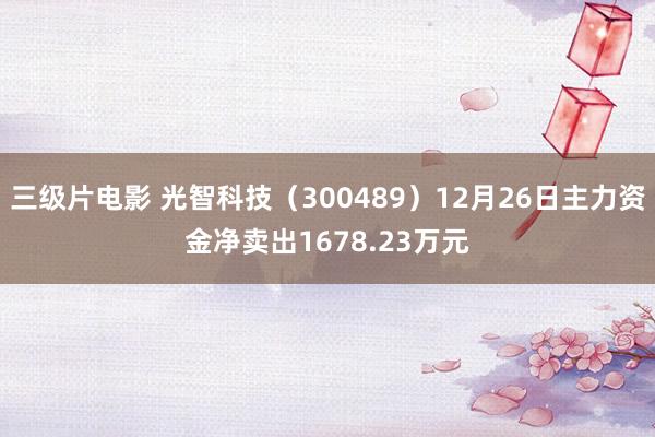 三级片电影 光智科技（300489）12月26日主力资金净卖出1678.23万元