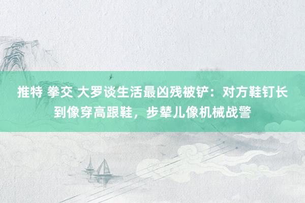 推特 拳交 大罗谈生活最凶残被铲：对方鞋钉长到像穿高跟鞋，步辇儿像机械战警