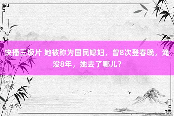 快播三级片 她被称为国民媳妇,曾8次登春晚,淹没8年,她去了哪儿?