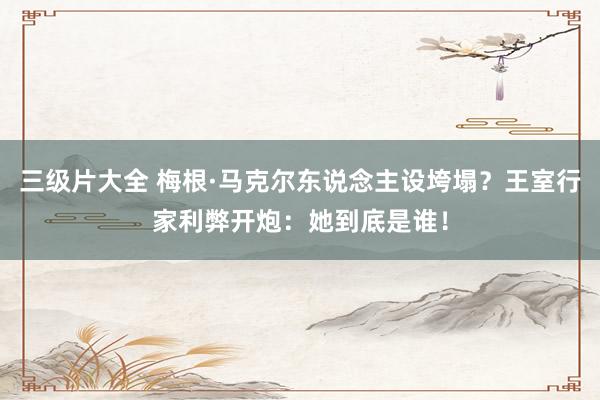 三级片大全 梅根·马克尔东说念主设垮塌？王室行家利弊开炮：她到底是谁！