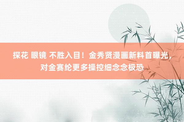 探花 眼镜 不胜入目！金秀贤漫画新料首曝光，对金赛纶更多操控细念念极恐
