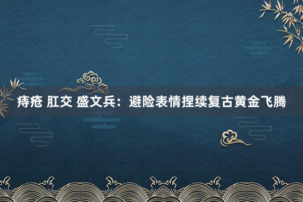 痔疮 肛交 盛文兵:避险表情捏续复古黄金飞腾