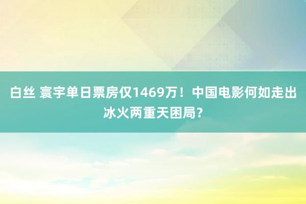 白丝 寰宇单日票房仅1469万！中国电影何如走出冰火两重天困局？