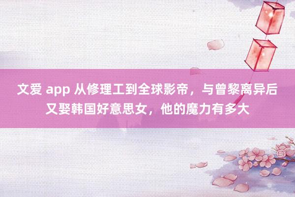 文爱 app 从修理工到全球影帝，与曾黎离异后又娶韩国好意思女，他的魔力有多大