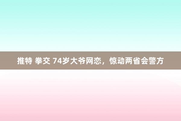 推特 拳交 74岁大爷网恋,惊动两省会警方