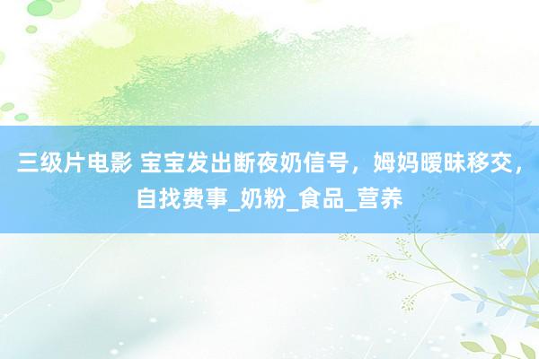 三级片电影 宝宝发出断夜奶信号，姆妈暧昧移交，自找费事_奶粉_食品_营养