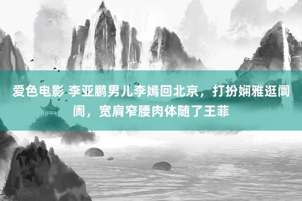 爱色电影 李亚鹏男儿李嫣回北京，打扮娴雅逛阛阓，宽肩窄腰肉体随了王菲